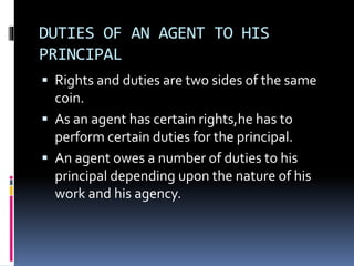 DUTIES OF AN AGENT TO HIS 
PRINCIPAL 
 Rights and duties are two sides of the same 
coin. 
 As an agent has certain rights,he has to 
perform certain duties for the principal. 
 An agent owes a number of duties to his 
principal depending upon the nature of his 
work and his agency. 
 