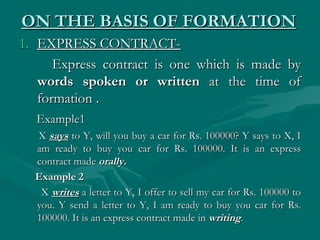 ON THE BASIS OF FORMATION
1. EXPRESS CONTRACT-
      Express contract is one which is made by
   words spoken or written at the time of
   formation .
  Example1
  X says to Y, will you buy a car for Rs. 100000? Y says to X, I
  am ready to buy you car for Rs. 100000. It is an express
  contract made orally.  
  Example 2 
   X writes a letter to Y, I offer to sell my car for Rs. 100000 to
  you. Y send a letter to Y, I am ready to buy you car for Rs.
  100000. It is an express contract made in writing.
 