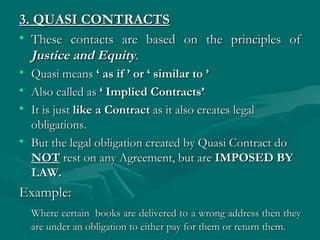 3. QUASI CONTRACTS
• These contacts are based on the principles of
  Justice and Equity.
• Quasi means ‘ as if ’ or ‘ similar to ’
• Also called as ‘ Implied Contracts’
• It is just like a Contract as it also creates legal
  obligations.
• But the legal obligation created by Quasi Contract do
  NOT rest on any Agreement, but are IMPOSED BY
  LAW.
Example:
    Where certain  books are delivered to a wrong address then they
    are under an obligation to either pay for them or return them.
 