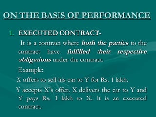 ON THE BASIS OF PERFORMANCE
 1. EXECUTED CONTRACT-
     It is a contract where both the parties to the
    contract have fulfilled their respective
    obligations under the contract.
    Example:
    X offers to sell his car to Y for Rs. 1 lakh.
   Y accepts X’s offer. X delivers the car to Y and
    Y pays Rs. 1 lakh to X. It is an executed
    contract.
 