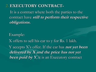 2. EXECUTORY CONTRACT-
   It is a contract where both the parties to the
   contract have still to perform their respective
   obligations.

 Example:
 X offers to sell his car to y for Rs. 1 lakh.
 Y accepts X’s offer. If the car has not yet been
 delivered by X and the price has not yet
 been paid by Y, it is an Executory contract
 