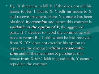 • Eg. X threatens to kill Y, if the does not sell his
  house for Rs. 1 lakh to X. Y sells his house to X
  and receives payment. Here, Y consent has been
  obtained by coercion and hence this contract is
  voidable at the option of Y, the aggrieved
  party. If Y decides to avoid the contract he will
  have to return Rs. 1 lakh which he had received
  from X. If Y does not exercise his option to
  repudiate the contract within a reasonable
  time and in the meantime Z purchases that
  house from X for 1 lakh in good faith, Y cannot
  repudiate the contract.
 
