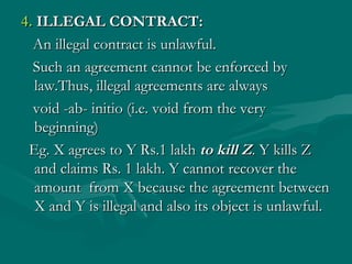 4. ILLEGAL CONTRACT:
  An illegal contract is unlawful.
  Such an agreement cannot be enforced by
  law.Thus, illegal agreements are always
  void -ab- initio (i.e. void from the very
  beginning)
 Eg. X agrees to Y Rs.1 lakh to kill Z. Y kills Z
  and claims Rs. 1 lakh. Y cannot recover the
  amount from X because the agreement between
  X and Y is illegal and also its object is unlawful.
 