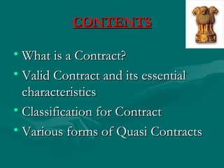 CONTENTS

• What is a Contract?
• Valid Contract and its essential
  characteristics
• Classification for Contract
• Various forms of Quasi Contracts
 