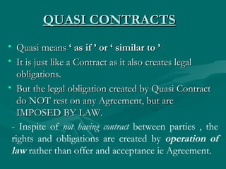 QUASI CONTRACTS
• Quasi means ‘ as if ’ or ‘ similar to ’
• It is just like a Contract as it also creates legal
   obligations.
• But the legal obligation created by Quasi Contract
   do NOT rest on any Agreement, but are
   IMPOSED BY LAW.
 - Inspite of not having contract between parties , the
 rights and obligations are created by operation of
 law rather than offer and acceptance ie Agreement.
 