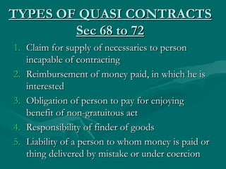 TYPES OF QUASI CONTRACTS
        Sec 68 to 72
1. Claim for supply of necessaries to person
   incapable of contracting
2. Reimbursement of money paid, in which he is
   interested
3. Obligation of person to pay for enjoying
   benefit of non-gratuitous act
4. Responsibility of finder of goods
5. Liability of a person to whom money is paid or
   thing delivered by mistake or under coercion
 
