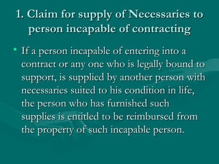 1. Claim for supply of Necessaries to
   person incapable of contracting
• If a person incapable of entering into a
  contract or any one who is legally bound to
  support, is supplied by another person with
  necessaries suited to his condition in life,
  the person who has furnished such
  supplies is entitled to be reimbursed from
  the property of such incapable person.
 