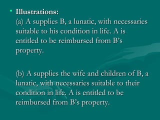 • Illustrations:
  (a) A supplies B, a lunatic, with necessaries
  suitable to his condition in life. A is
  entitled to be reimbursed from B’s
  property.

  (b) A supplies the wife and children of B, a
  lunatic, with necessaries suitable to their
  condition in life. A is entitled to be
  reimbursed from B’s property.
 
