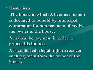• Illustrations:
   The house in which A lives as a tenant
  is declared to be sold by municipal
  corporation for non payment of tax by
  the owner of the house.
  A makes the payment in order to
  protect his interest.
  A is conferred a legal right to recover
  such payment from the owner of the
  house.
 