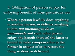 3. Obligation of person to pay for
enjoying benefit of non-gratuitous act
• Where a person lawfully does anything
  to another person, or delivers anything
  to him not intending to do so
  gratuitously and such other person
  enjoys the benefit there of, the latter is
  bound to make compensation to the
  former in respect of or to restore the
  thing so done or delivered.
 