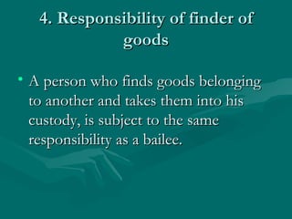 4. Responsibility of finder of
             goods

• A person who finds goods belonging
  to another and takes them into his
  custody, is subject to the same
  responsibility as a bailee.
 