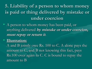 5. Liability of a person to whom money
 is paid or thing delivered by mistake or
               under coercion
• A person to whom money has been paid, or
  anything delivered by mistake or under coercion,
  must repay or return it.
• Illustration:
  A and B jointly owe Rs. 100 to C. A alone pays the
  amount to C, and B not knowing this fact, pays
  Rs.100 over again to C. C is bound to repay the
  amount to B
 