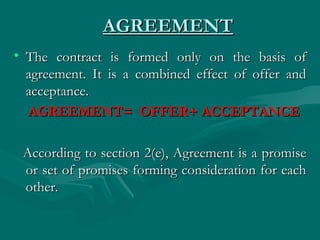 AGREEMENT
• The contract is formed only on the basis of
  agreement. It is a combined effect of offer and
  acceptance.
  AGREEMENT= OFFER+ ACCEPTANCE

 According to section 2(e), Agreement is a promise
 or set of promises forming consideration for each
 other.
 