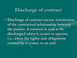 Discharge of contract
• Discharge of contract means termination
  of the contractual relationship between
  the parties. A contract is said to be
  discharged when it ceases to operate,
  i.e., when the rights and obligations
  created by it comes to an end.
 