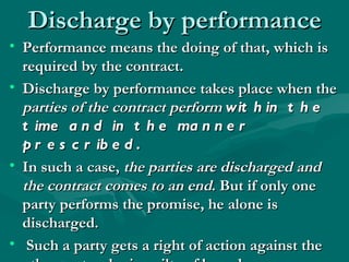 Discharge by performance
• Performance means the doing of that, which is
  required by the contract.
• Discharge by performance takes place when the
  parties of the contract perform wit h in t h e
  t ime a n d in t h e ma n n e r
  p r e s c r ib e d .
• In such a case, the parties are discharged and
  the contract comes to an end. But if only one
  party performs the promise, he alone is
  discharged.
• Such a party gets a right of action against the
 
