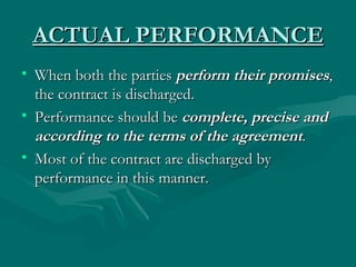 ACTUAL PERFORMANCE
• When both the parties perform their promises,
  the contract is discharged.
• Performance should be complete, precise and
  according to the terms of the agreement.
• Most of the contract are discharged by
  performance in this manner.
 