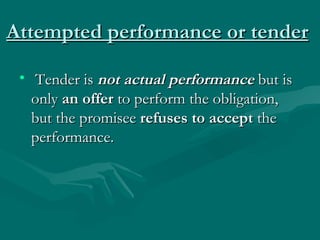 Attempted performance or tender

 •  Tender is not actual performance but is
   only an offer to perform the obligation,
   but the promisee refuses to accept the
   performance.
 