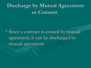 Discharge by Mutual Agreement
          or Consent


• Since a contract is created by mutual
  agreement, it can be discharged by
  mutual agreement
 