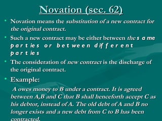 Novation (sec. 62)
• Novation means the substitution of a new contract for
  the original contract.
• Such a new contract may be either between the s a me
  p a r t ie s o r b e t we e n d if f e r e n t
  p a r t ie s
• The consideration of new contract is the discharge of
  the original contract.
• Example:
   A owes money to B under a contract. It is agreed
  between A,B and C that B shall henceforth accept C as
  his debtor, instead of A. The old debt of A and B no
  longer exists and a new debt from C to B has been
 