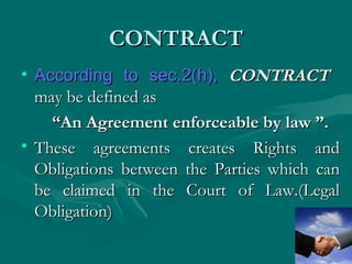 CONTRACT
• According to sec.2(h), CONTRACT
  may be defined as
    “An Agreement enforceable by law ”.
• These agreements creates Rights and
  Obligations between the Parties which can
  be claimed in the Court of Law.(Legal
  Obligation)
 