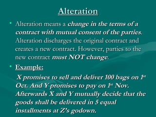 Alteration
• Alteration means a change in the terms of a
  contract with mutual consent of the parties.
  Alteration discharges the original contract and
  creates a new contract. However, parties to the
  new contract must NOT change.
• Example:
   X promises to sell and deliver 100 bags on 1st
  Oct. And Y promises to pay on 1st Nov.
  Afterwards X and Y mutually decide that the
  goods shall be delivered in 5 equal
  installments at Z’s godown.
 