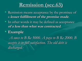 Remission (sec.63)
• Remission means acceptance by the promisee of
  a lesser fulfillment of the promise made.
• In other words it may be defined as acceptance
  of a less than what was contracted.
• Example
   A owes to B Rs 5000. A pays to B Rs 2000. B
  accepts it in full satisfaction. The old debt is
  discharged.
 