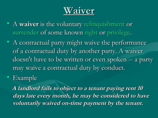 Waiver
• A waiver is the voluntary relinquishment or 
  surrender of some known right or privilege.
• A contractual party might waive the performance
  of a contractual duty by another party. A waiver
  doesn't have to be written or even spoken -- a party
  may waive a contractual duty by conduct.
• Example
 A landlord fails to object to a tenant paying rent 10
 days late every month, he may be considered to have
 voluntarily waived on-time payment by the tenant.
 