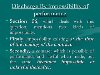 Discharge By impossibility of
         performance
• Section 56, which deals with this
  question, mentions two kinds of
  impossibility.
• Firstly, impossibility existing at the time
  of the making of the contract.
• Secondly, a contract which is possible of
  performance and lawful when made, but
  the same becomes impossible or
  unlawful thereafter.
 