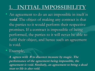 1. INITIAL IMPOSSIBILITY
• An agreement to do an act impossible in itself is
  void. The object of making any contract is that
  the parties to it would perform their respective
  promises. If a contract is impossible of being
  performed, the parties to it will never be able to
  fulfil their object, and hence such an agreement
  is void.
• Example,
  A agrees with B to discover treasure by magic. The
  performance of the agreement being impossible, the
  agreement is void. Similarly, an agreement to bring a dead
  man to life is also void.
 
