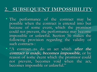 2. SUBSEQUENT IMPOSSIBILITY
• The performance of the contract may be
  possible when the contract is entered into but
  because of some event, which the promisor
  could not prevent, the performance may become
  impossible or unlawful. Section 56 makes the
  following provision regarding the validity of
  such contracts :
• “A contract to do an act which after the
  contract is made, becomes impossible, or by
  reason of some event which the promisor could
  not prevent, becomes void when the act,
  becomes impossible or unlawful.”
 