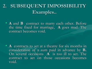 2. SUBSEQUENT IMPOSSIBILITY
         Examples..

• A and B contract to marry each other. Before
  the time fixed for marriage, A goes mad. The
  contract becomes void.


• A contracts to act at a theatre for six months in
  consideration of a sum paid in advance by B.
  On several occasions A is too ill to act. The
  contract to act on those occasions becomes
  void.
 