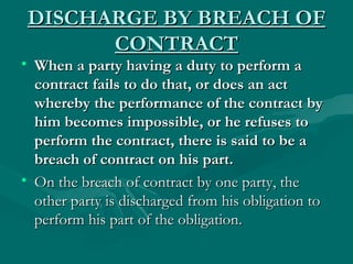 DISCHARGE BY BREACH OF
       CONTRACT
• When a party having a duty to perform a
  contract fails to do that, or does an act
  whereby the performance of the contract by
  him becomes impossible, or he refuses to
  perform the contract, there is said to be a
  breach of contract on his part.
• On the breach of contract by one party, the
  other party is discharged from his obligation to
  perform his part of the obligation.
 