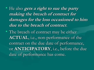 • He also gets a right to sue the party
  making the breach of contract for
  damages for the loss occasioned to him
  due to the breach of contract.
• The breach of contract may be either
  ACTUAL, i.e., non-performance of the
  contract on the due date of performance,
  or ANTICIPATORY, i.e., before the due
  date of performance has come.
 
