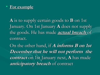 • For example


 A is to supply certain goods to B on 1st
 January. On 1st January A does not supply
 the goods. He has made actual breach of
 contract.
 On the other hand, if A informs B on 1st
 December that he will not perform the
 contract on 1st January next, A has made
 anticipatory breach of contract
 
