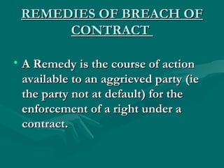 REMEDIES OF BREACH OF
      CONTRACT

• A Remedy is the course of action
  available to an aggrieved party (ie
  the party not at default) for the
  enforcement of a right under a
  contract.
 