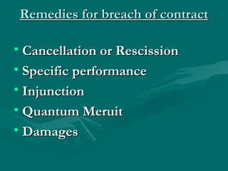 Remedies for breach of contract

• Cancellation or Rescission
• Specific performance
• Injunction
• Quantum Meruit
• Damages
 