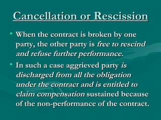 Cancellation or Rescission
• When the contract is broken by one
  party, the other party is free to rescind
  and refuse further performance.
• In such a case aggrieved party is
  discharged from all the obligation
  under the contract and is entitled to
  claim compensation sustained because
  of the non-performance of the contract.
 