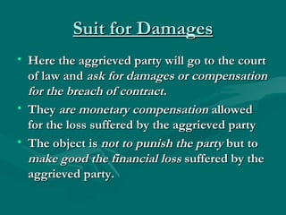 Suit for Damages
• Here the aggrieved party will go to the court
  of law and ask for damages or compensation
  for the breach of contract.
• They are monetary compensation allowed
  for the loss suffered by the aggrieved party
• The object is not to punish the party but to
  make good the financial loss suffered by the
  aggrieved party.
 