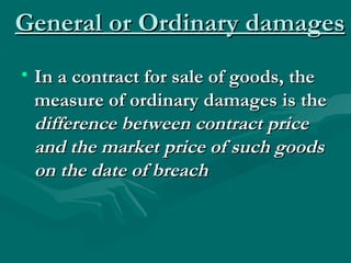 General or Ordinary damages
• In a contract for sale of goods, the
  measure of ordinary damages is the
  difference between contract price
  and the market price of such goods
  on the date of breach
 