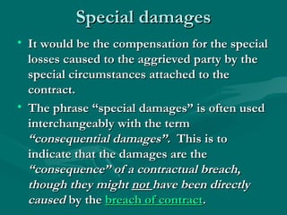 Special damages
• It would be the compensation for the special
  losses caused to the aggrieved party by the
  special circumstances attached to the
  contract.
• The phrase “special damages” is often used
  interchangeably with the term
  “consequential damages”.  This is to
  indicate that the damages are the
  “consequence” of a contractual breach,
  though they might not have been directly
  caused by the breach of contract. 
 