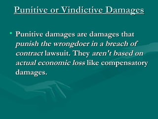 Punitive or Vindictive Damages

• Punitive damages are damages that
  punish the wrongdoer in a breach of
  contract lawsuit. They aren't based on
  actual economic loss like compensatory
  damages.
 