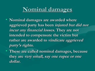 Nominal damages
• Nominal damages are awarded where
  aggrieved party has been injured but did not
  incur any financial losses. They are not
  intended to compensate the victim but
  rather are awarded to vindicate aggrieved
  party’s rights. 
• These are called nominal damages, because
  they are very small, say one rupee or one
  dollar.
 