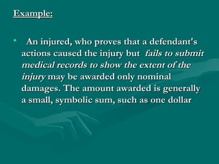 Example:

• An injured, who proves that a defendant's
 actions caused the injury but fails to submit
 medical records to show the extent of the
 injury may be awarded only nominal
 damages. The amount awarded is generally
 a small, symbolic sum, such as one dollar
 