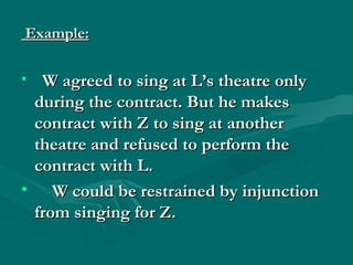 Example:

• W agreed to sing at L’s theatre only
 during the contract. But he makes
 contract with Z to sing at another
 theatre and refused to perform the
 contract with L.
• W could be restrained by injunction
 from singing for Z.
 