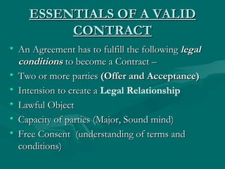 ESSENTIALS OF A VALID
         CONTRACT
• An Agreement has to fulfill the following legal
  conditions to become a Contract –
• Two or more parties (Offer and Acceptance)
• Intension to create a Legal Relationship
• Lawful Object
• Capacity of parties (Major, Sound mind)
• Free Consent (understanding of terms and
  conditions)
 