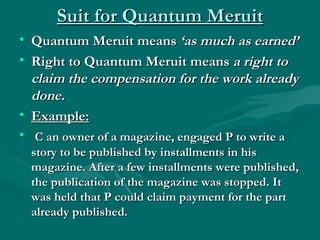 Suit for Quantum Meruit
• Quantum Meruit means ‘as much as earned’
• Right to Quantum Meruit means a right to
  claim the compensation for the work already
  done.
• Example:
• C an owner of a magazine, engaged P to write a
  story to be published by installments in his
  magazine. After a few installments were published,
  the publication of the magazine was stopped. It
  was held that P could claim payment for the part
  already published.
 