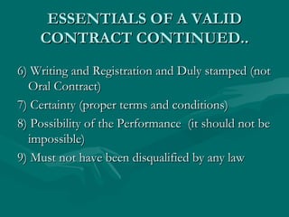 ESSENTIALS OF A VALID
    CONTRACT CONTINUED..
6) Writing and Registration and Duly stamped (not
  Oral Contract)
7) Certainty (proper terms and conditions)
8) Possibility of the Performance (it should not be
  impossible)
9) Must not have been disqualified by any law
 