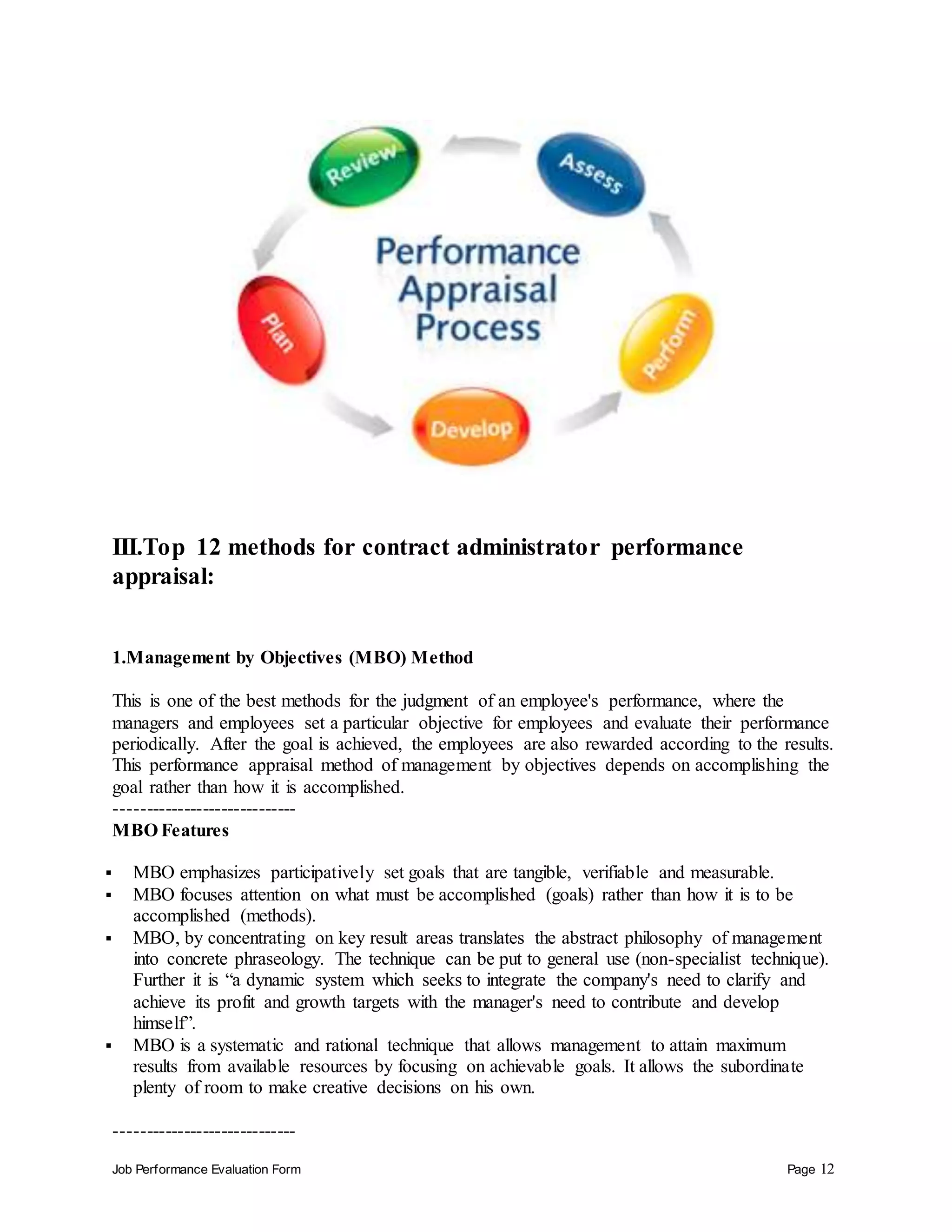 Job Performance Evaluation Form Page 12
III.Top 12 methods for contract administrator performance
appraisal:
1.Management by Objectives (MBO) Method
This is one of the best methods for the judgment of an employee's performance, where the
managers and employees set a particular objective for employees and evaluate their performance
periodically. After the goal is achieved, the employees are also rewarded according to the results.
This performance appraisal method of management by objectives depends on accomplishing the
goal rather than how it is accomplished.
-----------------------------
MBO Features
 MBO emphasizes participatively set goals that are tangible, verifiable and measurable.
 MBO focuses attention on what must be accomplished (goals) rather than how it is to be
accomplished (methods).
 MBO, by concentrating on key result areas translates the abstract philosophy of management
into concrete phraseology. The technique can be put to general use (non-specialist technique).
Further it is “a dynamic system which seeks to integrate the company's need to clarify and
achieve its profit and growth targets with the manager's need to contribute and develop
himself”.
 MBO is a systematic and rational technique that allows management to attain maximum
results from available resources by focusing on achievable goals. It allows the subordinate
plenty of room to make creative decisions on his own.
-----------------------------
 