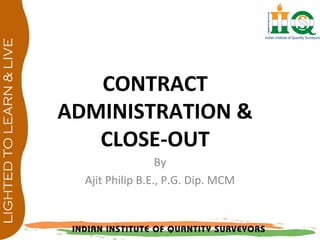 CONTRACT
ADMINISTRATION &
CLOSE-OUT
By
Ajit Philip B.E., P.G. Dip. MCM
 