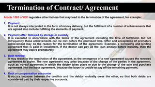 Termination of Contract/ Agreement
Article 1381 of ICC regulates other factors that may lead to the termination of the agreement, for example:
1. Payment
It is not always interpreted in the form of money delivery, but the fulfilment of a number of achievements that
are agreed also include fulfilling the elements of payment.
2. Payment offer, followed by storage or custody
It is executed in accordance with the terms of the agreement including the time of fulfilment. But not
infrequently these achievements can be met before the promised time. Offer and acceptance of premature
achievement may be the reason for the termination of the agreement. Example, a borrowing and lending
agreement that is paid in installment, if the debtor can pay all the loan amount before maturity, then the
agreement may expire prematurely.
3. Debt renewal
It may result in the termination of the agreement, as the emergence of a new agreement causes the renewed
agreement to expire. The new agreement may arise because of the change of the parties in the agreement,
such as novasi agreement in which the debtor takes place or due to the change of the sale and purchase
agreement into the lease agreement, because the buyer is unable to pay off the remaining payment.
4. Debt or compensation encounter
It occurs because between the creditor and the debtor mutually owes the other, so that both debts are
considered paid by their respective accounts.
 